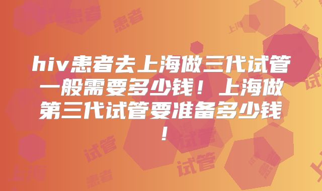 hiv患者去上海做三代试管一般需要多少钱！上海做第三代试管要准备多少钱！