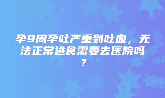 孕9周孕吐严重到吐血,无法正常进食需要去医院吗?