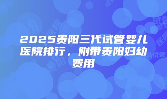 2025贵阳三代试管婴儿医院排行，附带贵阳妇幼费用
