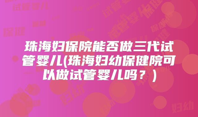 珠海妇保院能否做三代试管婴儿(珠海妇幼保健院可以做试管婴儿吗？)