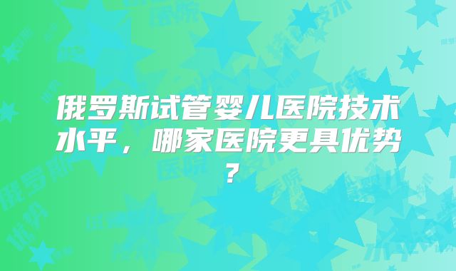 俄罗斯试管婴儿医院技术水平，哪家医院更具优势？