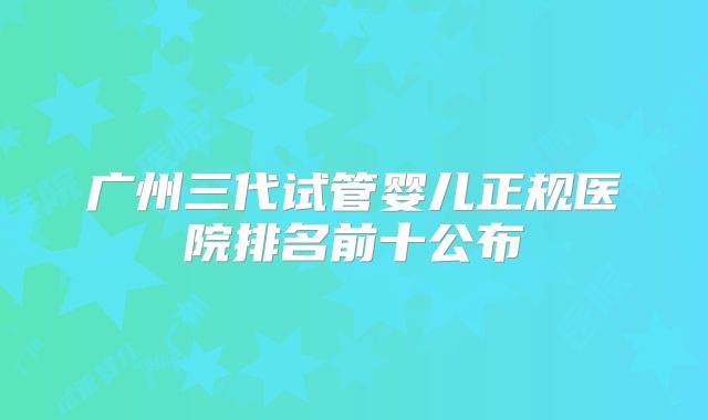 广州三代试管婴儿正规医院排名前十公布