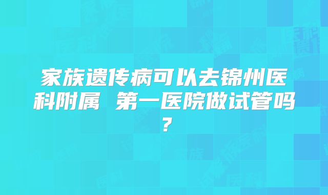 家族遗传病可以去锦州医科附属 第一医院做试管吗？