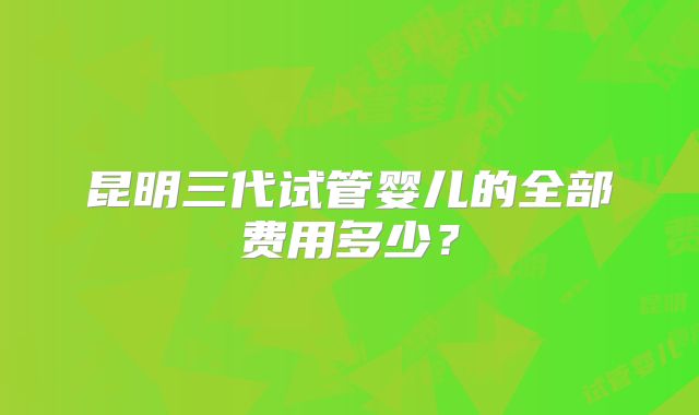昆明三代试管婴儿的全部费用多少?