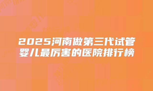 2025河南做第三代试管婴儿最厉害的医院排行榜