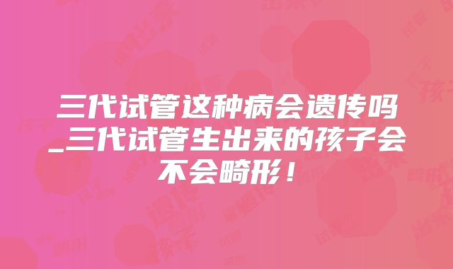 三代试管这种病会遗传吗_三代试管生出来的孩子会不会畸形！