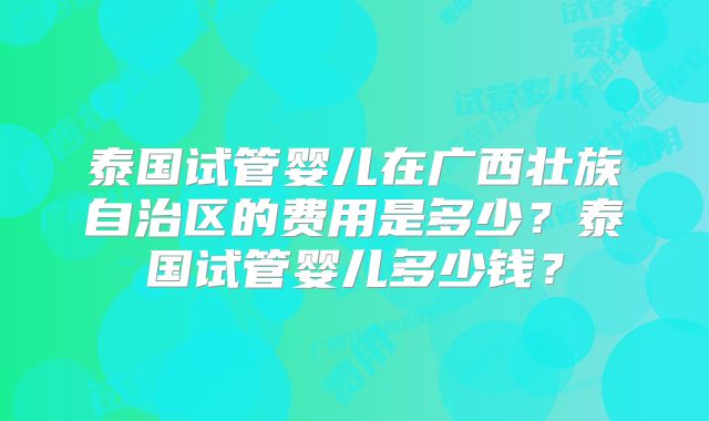 泰国试管婴儿在广西壮族自治区的费用是多少?泰国试管婴儿多少钱?