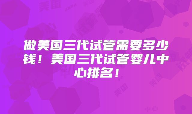 做美国三代试管需要多少钱!美国三代试管婴儿中心排名!