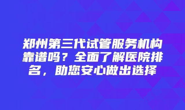郑州第三代试管服务机构靠谱吗？全面了解医院排名，助您安心做出选择