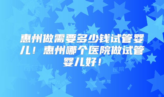 惠州做需要多少钱试管婴儿！惠州哪个医院做试管婴儿好！