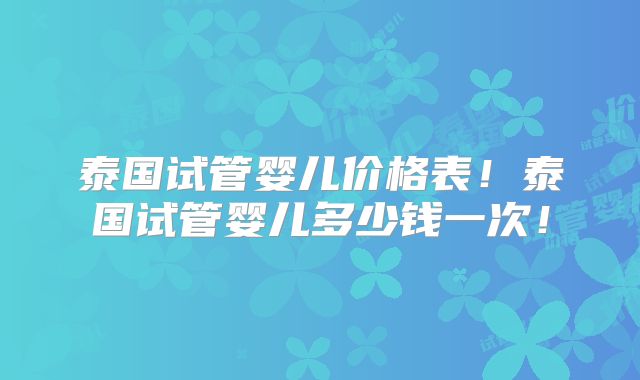 泰国试管婴儿价格表！泰国试管婴儿多少钱一次！