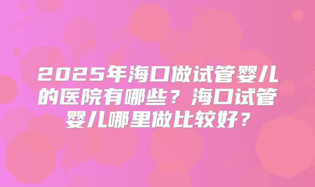 2025年海口做试管婴儿的医院有哪些？海口试管婴儿哪里做比较好？