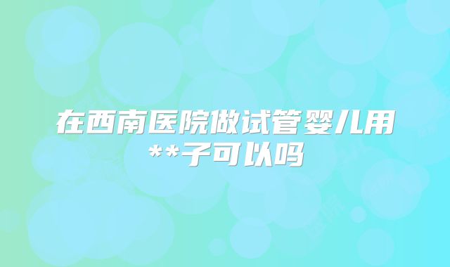 在西南医院做试管婴儿用**子可以吗