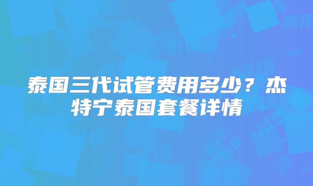 泰国三代试管费用多少？杰特宁泰国套餐详情
