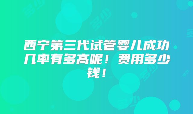 西宁第三代试管婴儿成功几率有多高呢!费用多少钱!