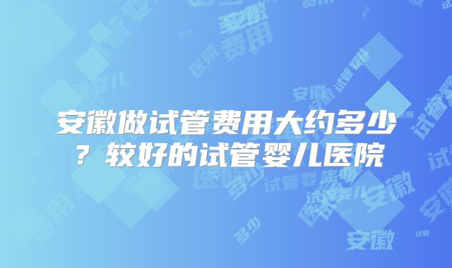 安徽做试管费用大约多少？较好的试管婴儿医院
