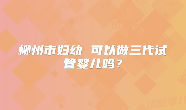 柳州市妇幼 可以做三代试管婴儿吗？