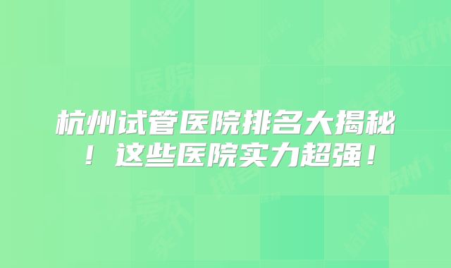 杭州试管医院排名大揭秘!这些医院实力超强!