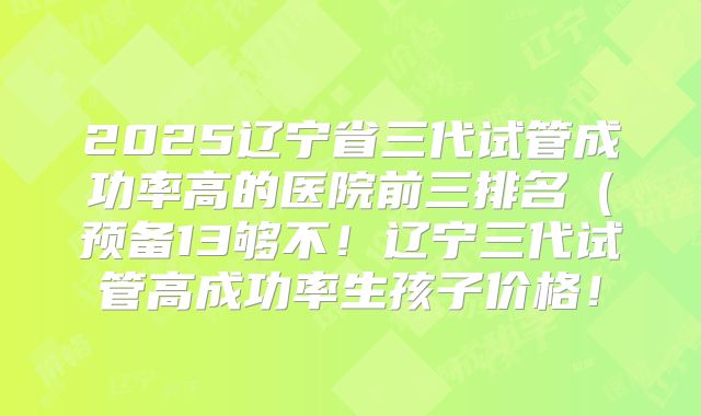 2025辽宁省三代试管成功率高的医院前三排名（预备13够不！辽宁三代试管高成功率生孩子价格！