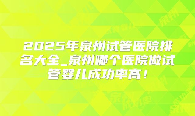 2025年泉州试管医院排名大全_泉州哪个医院做试管婴儿成功率高！