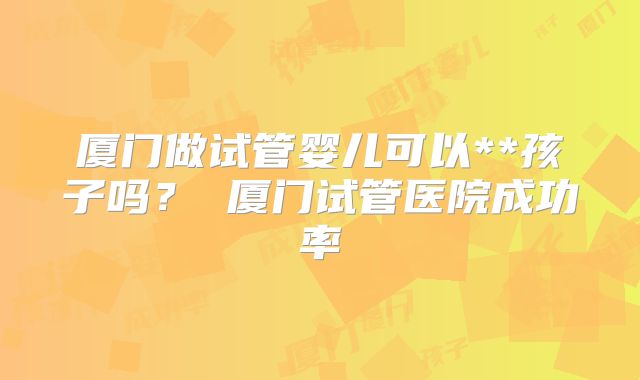厦门做试管婴儿可以**孩子吗? 厦门试管医院成功率