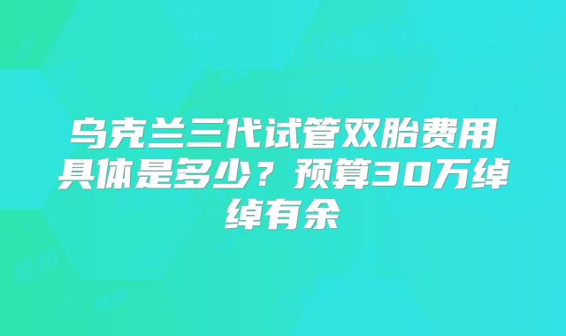 乌克兰三代试管双胎费用具体是多少?预算30万绰绰有余