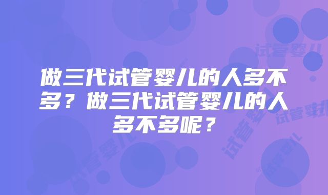 做三代试管婴儿的人多不多?做三代试管婴儿的人多不多呢?