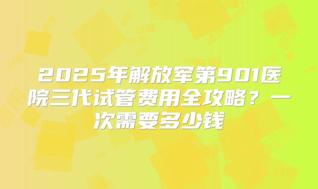 2025年解放军第901医院三代试管费用全攻略？一次需要多少钱