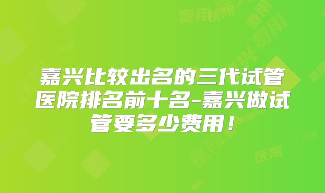 嘉兴比较出名的三代试管医院排名前十名-嘉兴做试管要多少费用!