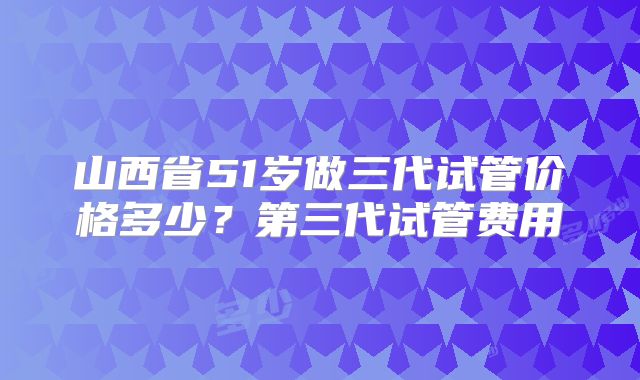 山西省51岁做三代试管价格多少?第三代试管费用