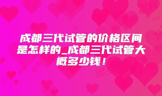 成都三代试管的价格区间是怎样的_成都三代试管大概多少钱！