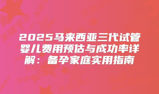 2025马来西亚三代试管婴儿费用预估与成功率详解：备孕家庭实用指南