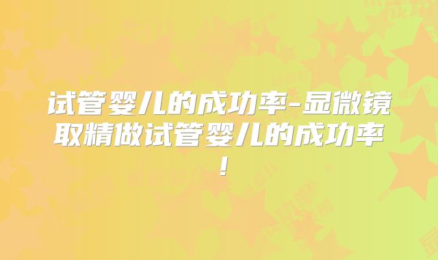 试管婴儿的成功率-显微镜取精做试管婴儿的成功率！
