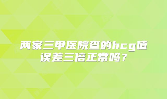 两家三甲医院查的hcg值误差三倍正常吗？