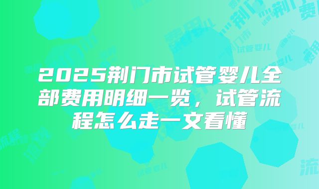 2025荆门市试管婴儿全部费用明细一览，试管流程怎么走一文看懂