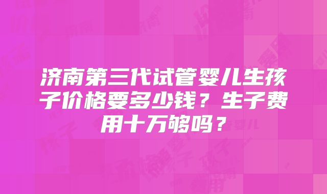 济南第三代试管婴儿生孩子价格要多少钱？生子费用十万够吗？