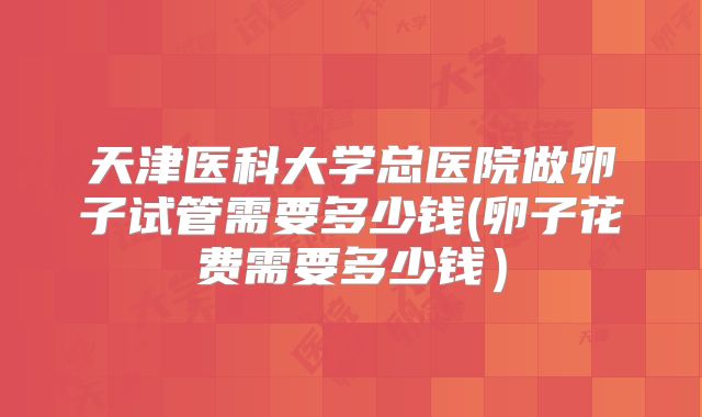 天津医科大学总医院做卵子试管需要多少钱(卵子花费需要多少钱）