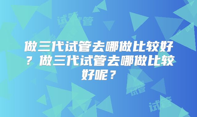 做三代试管去哪做比较好？做三代试管去哪做比较好呢？