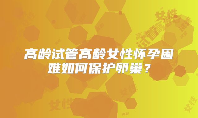 高龄试管高龄女性怀孕困难如何保护卵巢？