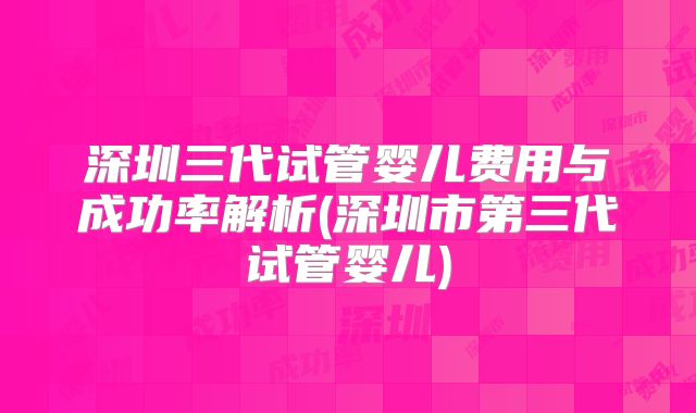 深圳三代试管婴儿费用与成功率解析(深圳市第三代试管婴儿)
