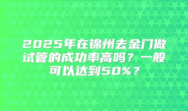 2025年在锦州去金门做试管的成功率高吗?一般可以达到50%?