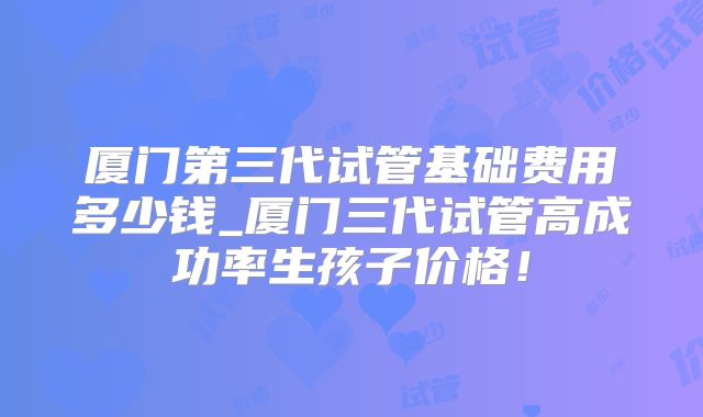 厦门第三代试管基础费用多少钱_厦门三代试管高成功率生孩子价格!