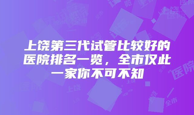 上饶第三代试管比较好的医院排名一览，全市仅此一家你不可不知