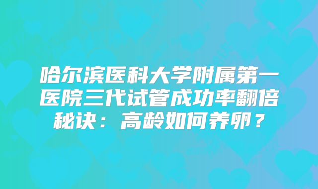 哈尔滨医科大学附属第一医院三代试管成功率翻倍秘诀:高龄如何养卵?