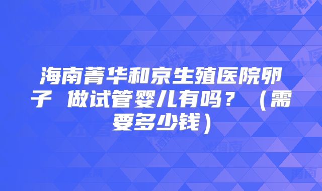 海南菁华和京生殖医院卵子 做试管婴儿有吗?(需要多少钱)