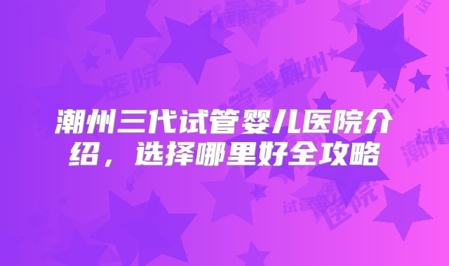 潮州三代试管婴儿医院介绍,选择哪里好全攻略