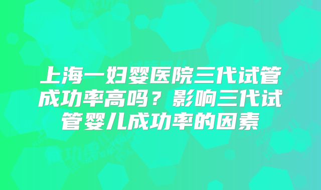 上海一妇婴医院三代试管成功率高吗？影响三代试管婴儿成功率的因素