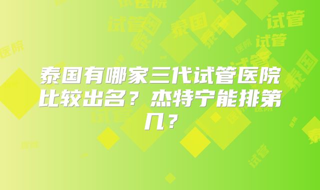 泰国有哪家三代试管医院比较出名？杰特宁能排第几？