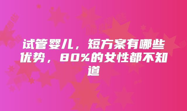 试管婴儿，短方案有哪些优势，80%的女性都不知道