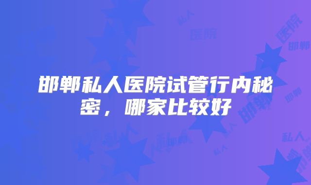 邯郸私人医院试管行内秘密,哪家比较好